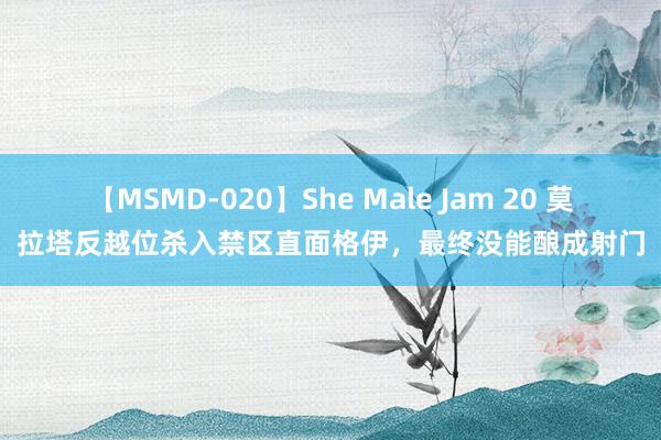 【MSMD-020】She Male Jam 20 莫拉塔反越位杀入禁区直面格伊，最终没能酿成射门