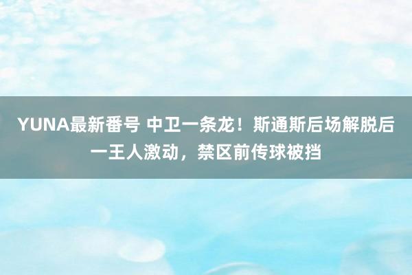 YUNA最新番号 中卫一条龙！斯通斯后场解脱后一王人激动，禁区前传球被挡