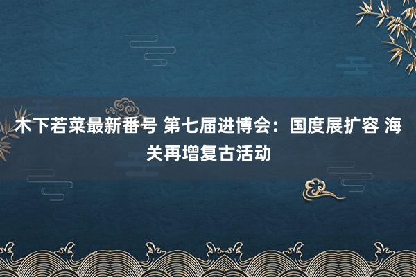 木下若菜最新番号 第七届进博会：国度展扩容 海关再增复古活动