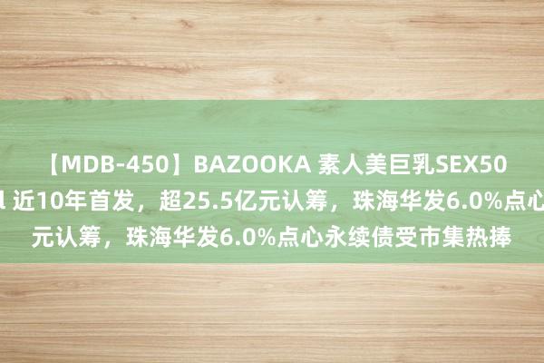 【MDB-450】BAZOOKA 素人美巨乳SEX50連発 8時間Special 近10年首发，超25.5亿元认筹，珠海华发6.0%点心永续债受市集热捧