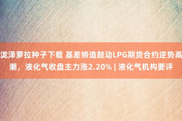 泷泽萝拉种子下载 基差缔造鼓动LPG期货合约逆势高潮，液化气收盘主力涨2.20% | 液化气机构要评