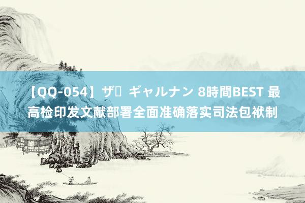 【QQ-054】ザ・ギャルナン 8時間BEST 最高检印发文献部署全面准确落实司法包袱制