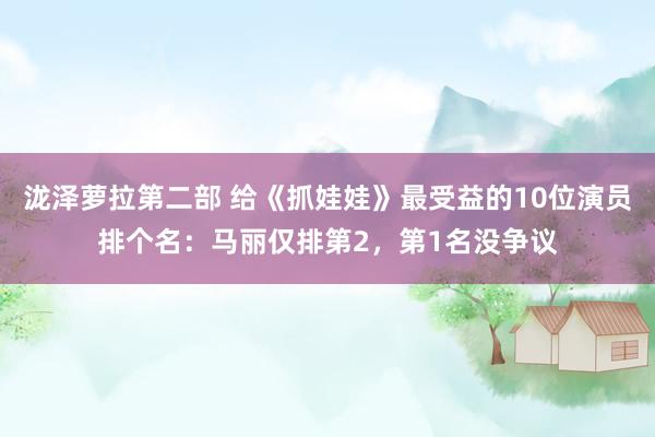 泷泽萝拉第二部 给《抓娃娃》最受益的10位演员排个名：马丽仅排第2，第1名没争议