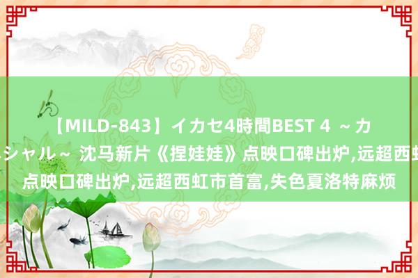 【MILD-843】イカセ4時間BEST 4 ～カリスマアイドル限定スペシャル～ 沈马新片《捏娃娃》点映口碑出炉，远超西虹市首富，失色夏洛特麻烦