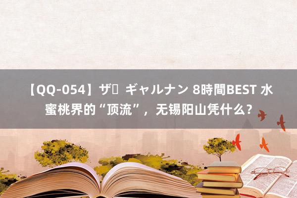 【QQ-054】ザ・ギャルナン 8時間BEST 水蜜桃界的“顶流”，无锡阳山凭什么？