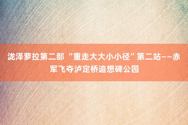 泷泽萝拉第二部 “重走大大小小径”第二站——赤军飞夺泸定桥追想碑公园