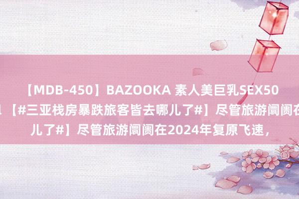 【MDB-450】BAZOOKA 素人美巨乳SEX50連発 8時間Special 【#三亚栈房暴跌旅客皆去哪儿了#】尽管旅游阛阓在2024年复原飞速，