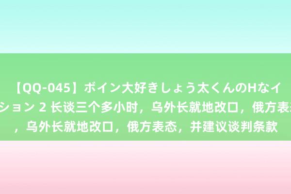 【QQ-045】ボイン大好きしょう太くんのHなイタズラ BESTセレクション 2 长谈三个多小时，乌外长就地改口，俄方表态，并建议谈判条款