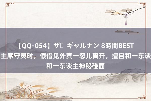 【QQ-054】ザ・ギャルナン 8時間BEST 叶剑英为毛主席守灵时，假借见外宾一忽儿离开，擅自和一东谈主神秘碰面