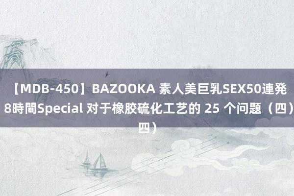 【MDB-450】BAZOOKA 素人美巨乳SEX50連発 8時間Special 对于橡胶硫化工艺的 25 个问题（四）