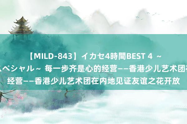 【MILD-843】イカセ4時間BEST 4 ～カリスマアイドル限定スペシャル～ 每一步齐是心的经营——香港少儿艺术团在内地见证友谊之花开放