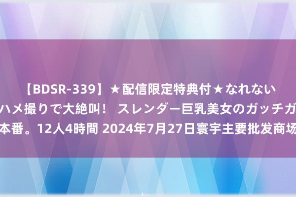 【BDSR-339】★配信限定特典付★なれない感じの新人ちゃんが初ハメ撮りで大絶叫！ スレンダー巨乳美女のガッチガチ生本番。12人4時間 2024年7月27日寰宇主要批发商场低辣小椒（灯笼椒）价钱行情