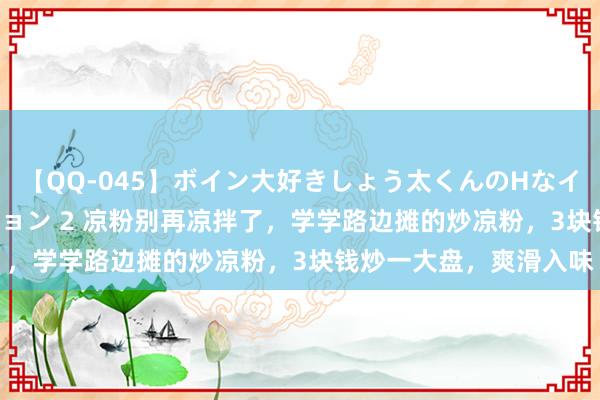 【QQ-045】ボイン大好きしょう太くんのHなイタズラ BESTセレクション 2 凉粉别再凉拌了，学学路边摊的炒凉粉，3块钱炒一大盘，爽滑入味