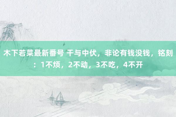 木下若菜最新番号 干与中伏，非论有钱没钱，铭刻：1不烦，2不动，3不吃，4不开