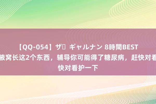 【QQ-054】ザ・ギャルナン 8時間BEST 脖子、腋窝长这2个东西，辅导你可能得了糖尿病，赶快对看护一下