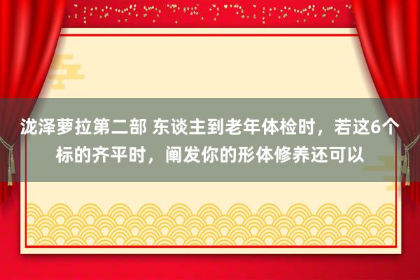 泷泽萝拉第二部 东谈主到老年体检时，若这6个标的齐平时，阐发你的形体修养还可以