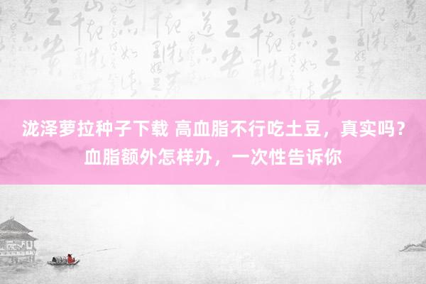 泷泽萝拉种子下载 高血脂不行吃土豆，真实吗？血脂额外怎样办，一次性告诉你