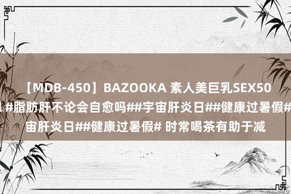 【MDB-450】BAZOOKA 素人美巨乳SEX50連発 8時間Special #脂肪肝不论会自愈吗##宇宙肝炎日##健康过暑假# 时常喝茶有助于减