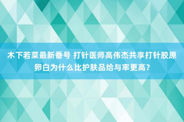 木下若菜最新番号 打针医师高伟杰共享打针胶原卵白为什么比护肤品给与率更高？