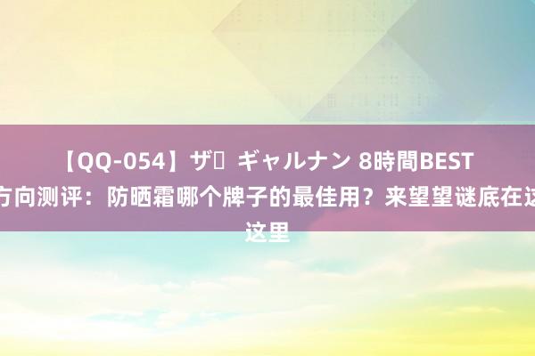 【QQ-054】ザ・ギャルナン 8時間BEST 全方向测评：防晒霜哪个牌子的最佳用？来望望谜底在这里