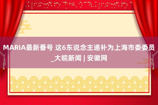 MARIA最新番号 这6东说念主递补为上海市委委员_大皖新闻 | 安徽网