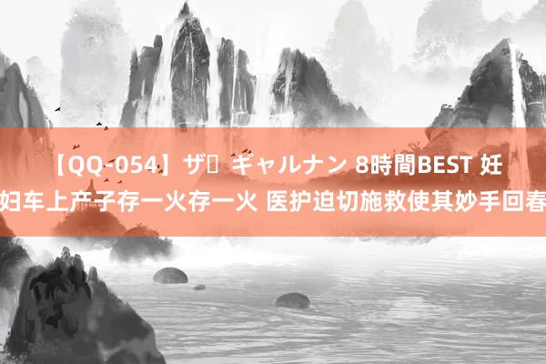 【QQ-054】ザ・ギャルナン 8時間BEST 妊妇车上产子存一火存一火 医护迫切施救使其妙手回春