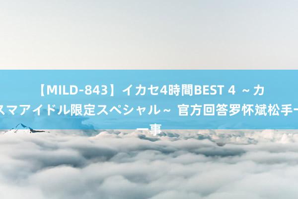 【MILD-843】イカセ4時間BEST 4 ～カリスマアイドル限定スペシャル～ 官方回答罗怀斌松手一事