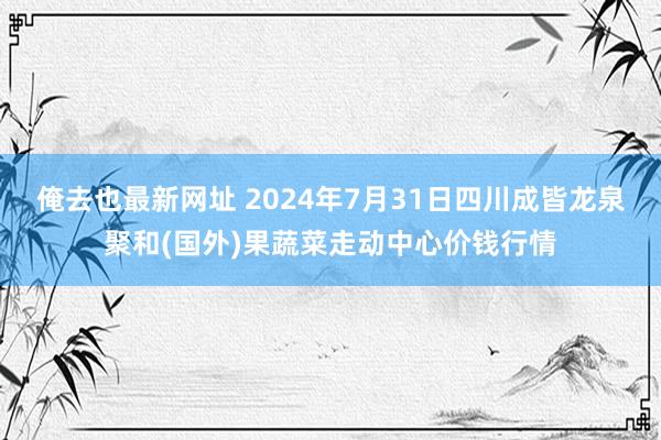 俺去也最新网址 2024年7月31日四川成皆龙泉聚和(国外)果蔬菜走动中心价钱行情