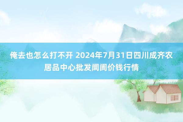 俺去也怎么打不开 2024年7月31日四川成齐农居品中心批发阛阓价钱行情