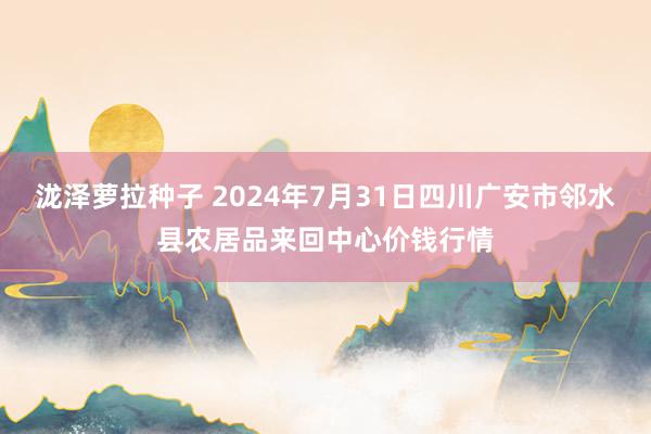 泷泽萝拉种子 2024年7月31日四川广安市邻水县农居品来回中心价钱行情