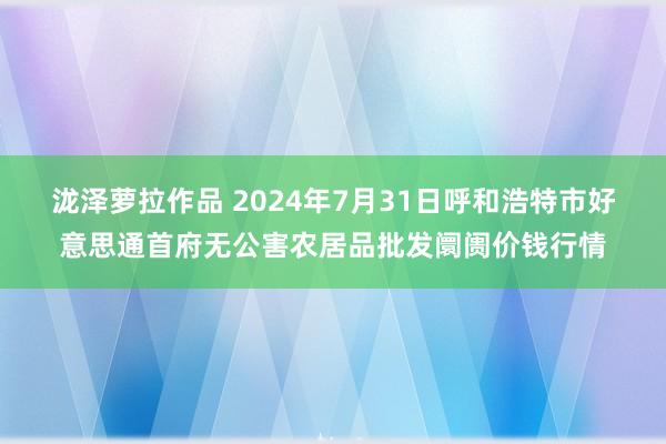 泷泽萝拉作品 2024年7月31日呼和浩特市好意思通首府无公害农居品批发阛阓价钱行情