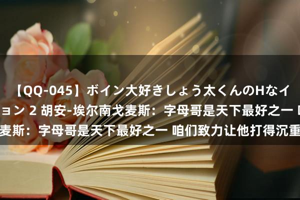 【QQ-045】ボイン大好きしょう太くんのHなイタズラ BESTセレクション 2 胡安-埃尔南戈麦斯：字母哥是天下最好之一 咱们致力让他打得沉重