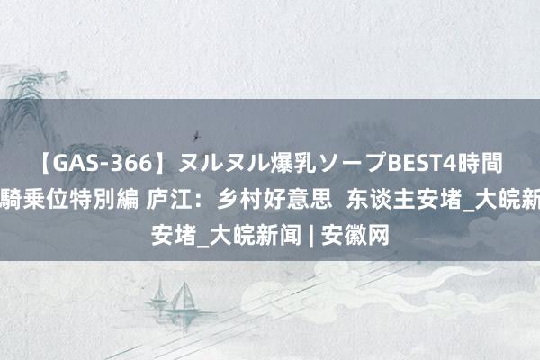 【GAS-366】ヌルヌル爆乳ソープBEST4時間 マットSEX騎乗位特別編 庐江：乡村好意思  东谈主安堵_大皖新闻 | 安徽网