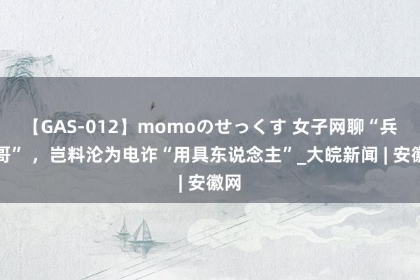 【GAS-012】momoのせっくす 女子网聊“兵哥哥” ，岂料沦为电诈“用具东说念主”_大皖新闻 | 安徽网