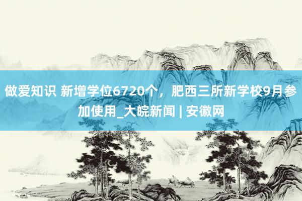 做爱知识 新增学位6720个，肥西三所新学校9月参加使用_大皖新闻 | 安徽网