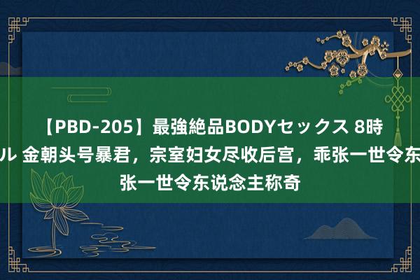 【PBD-205】最強絶品BODYセックス 8時間スペシャル 金朝头号暴君，宗室妇女尽收后宫，乖张一世令东说念主称奇