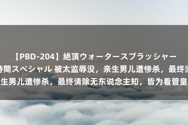 【PBD-204】絶頂ウォータースプラッシャー 放尿＆潮吹き大噴射8時間スペシャル 被太监辱没，亲生男儿遭惨杀，最终清除无东说念主知，皆为看管皇家玄机