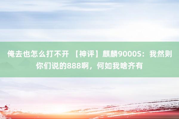 俺去也怎么打不开 【神评】麒麟9000S：我然则你们说的888啊，何如我啥齐有