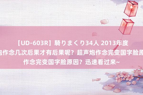 【UD-603R】騎りまくり34人 2013年度バージョン 超声炮作念几次后果才有后果呢？超声炮作念完变国字脸原因？迅速看过来~