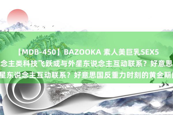 【MDB-450】BAZOOKA 素人美巨乳SEX50連発 8時間Special 东说念主类科技飞跃或与外星东说念主互动联系？好意思国反重力时刻的黄金期间！