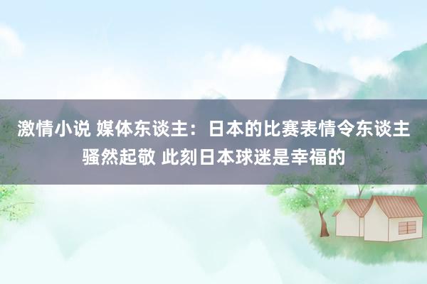 激情小说 媒体东谈主：日本的比赛表情令东谈主骚然起敬 此刻日本球迷是幸福的