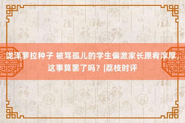 泷泽萝拉种子 被骂孤儿的学生偏激家长原宥淳厚，这事算罢了吗？|荔枝时评