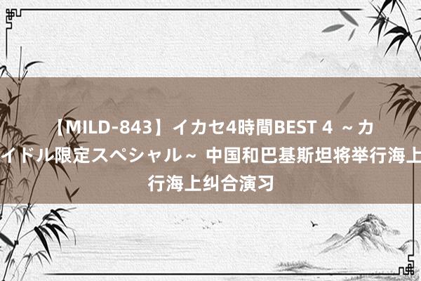 【MILD-843】イカセ4時間BEST 4 ～カリスマアイドル限定スペシャル～ 中国和巴基斯坦将举行海上纠合演习