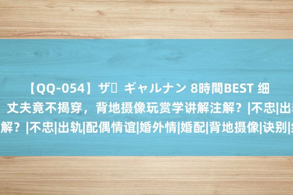 【QQ-054】ザ・ギャルナン 8時間BEST 细君在家与情夫58次约聚，丈夫竟不揭穿，背地摄像玩赏学讲解注解？|不忠|出轨|配偶情谊|婚外情|婚配|背地摄像|诀别|约聚|授室