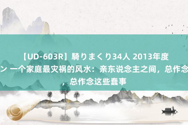 【UD-603R】騎りまくり34人 2013年度バージョン 一个家庭最灾祸的风水：亲东说念主之间，总作念这些蠢事