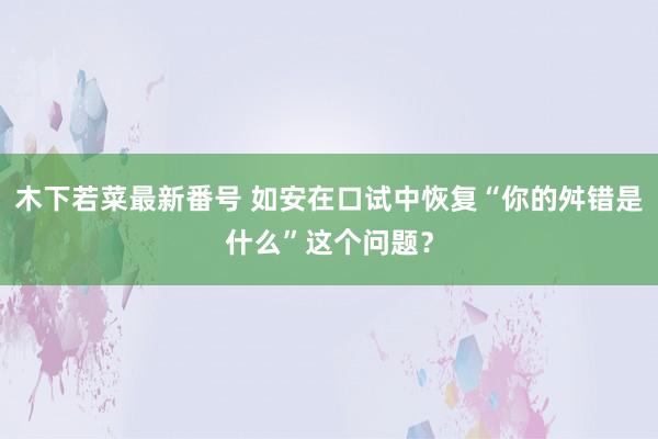 木下若菜最新番号 如安在口试中恢复“你的舛错是什么”这个问题？