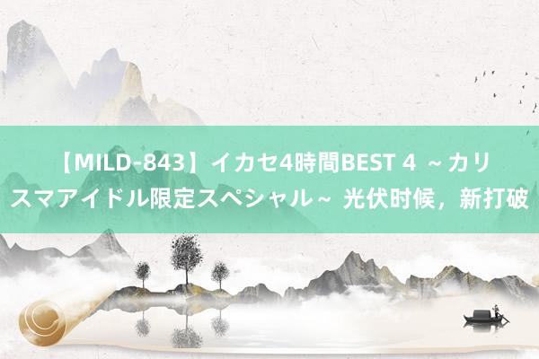 【MILD-843】イカセ4時間BEST 4 ～カリスマアイドル限定スペシャル～ 光伏时候，新打破