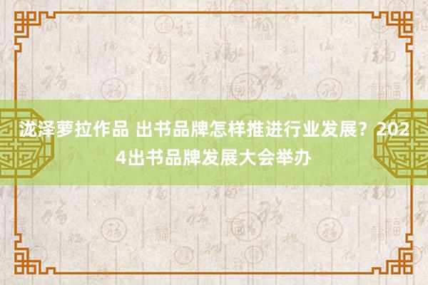 泷泽萝拉作品 出书品牌怎样推进行业发展？2024出书品牌发展大会举办