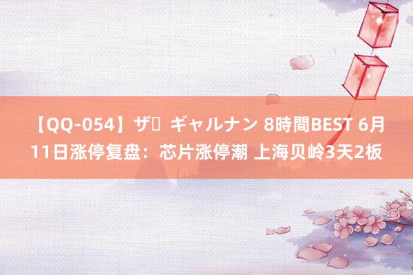 【QQ-054】ザ・ギャルナン 8時間BEST 6月11日涨停复盘：芯片涨停潮 上海贝岭3天2板