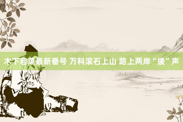 木下若菜最新番号 万科滚石上山 路上两岸“援”声